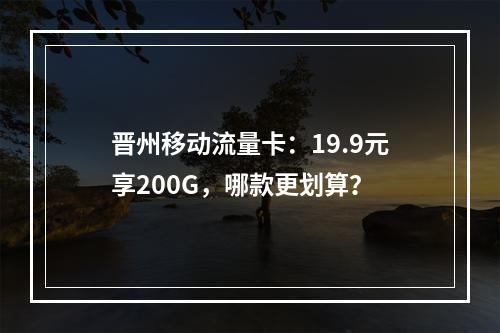 晋州移动流量卡：19.9元享200G，哪款更划算？