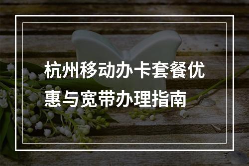 杭州移动办卡套餐优惠与宽带办理指南