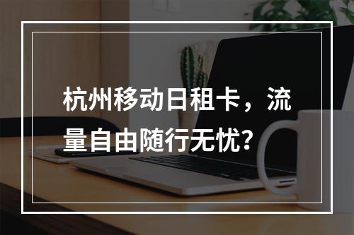 杭州移动日租卡，流量自由随行无忧？