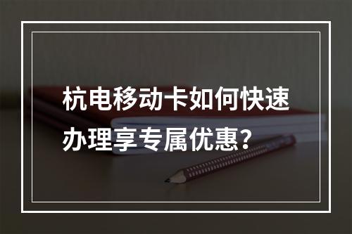 杭电移动卡如何快速办理享专属优惠？
