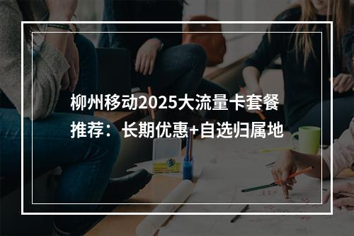 柳州移动2025大流量卡套餐推荐：长期优惠+自选归属地