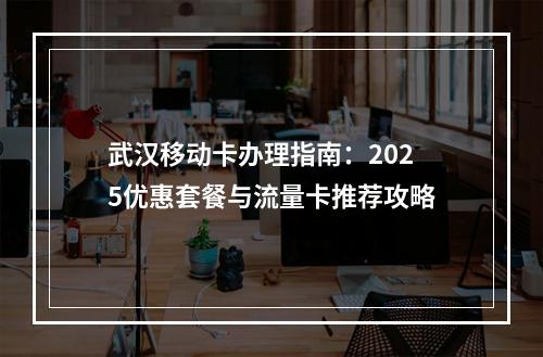武汉移动卡办理指南：2025优惠套餐与流量卡推荐攻略