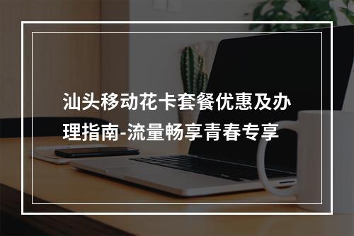 汕头移动花卡套餐优惠及办理指南-流量畅享青春专享