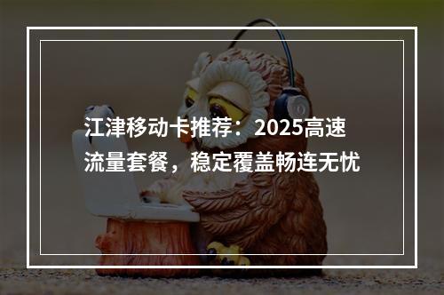 江津移动卡推荐：2025高速流量套餐，稳定覆盖畅连无忧