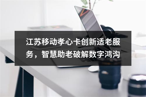 江苏移动孝心卡创新适老服务，智慧助老破解数字鸿沟