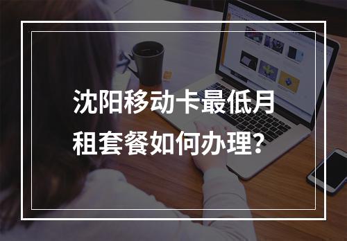 沈阳移动卡最低月租套餐如何办理？