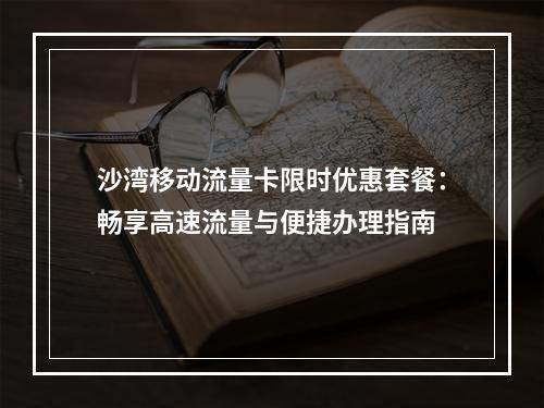 沙湾移动流量卡限时优惠套餐：畅享高速流量与便捷办理指南