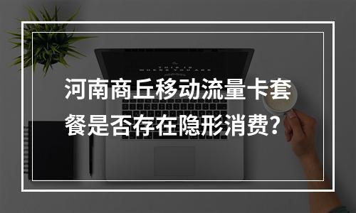 河南商丘移动流量卡套餐是否存在隐形消费？
