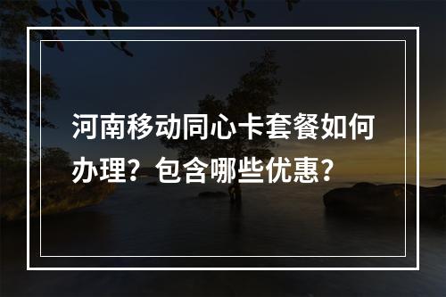 河南移动同心卡套餐如何办理？包含哪些优惠？