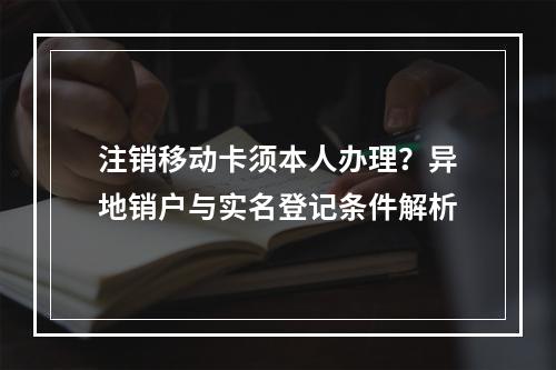 注销移动卡须本人办理？异地销户与实名登记条件解析