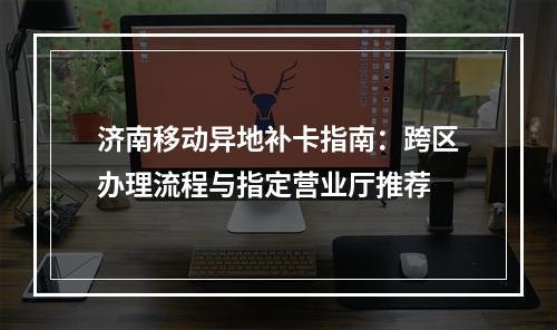 济南移动异地补卡指南：跨区办理流程与指定营业厅推荐