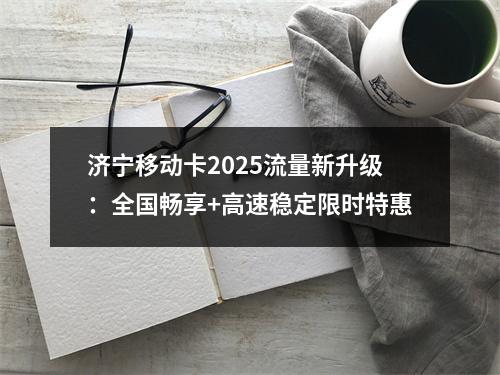 济宁移动卡2025流量新升级：全国畅享+高速稳定限时特惠