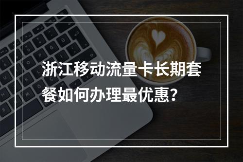 浙江移动流量卡长期套餐如何办理最优惠？