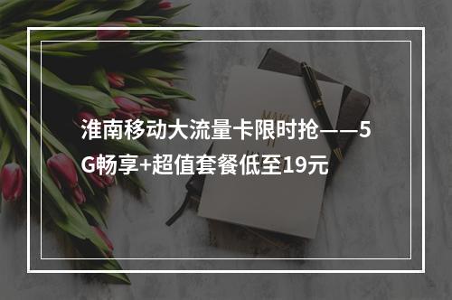淮南移动大流量卡限时抢——5G畅享+超值套餐低至19元
