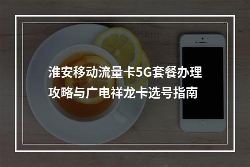 淮安移动流量卡5G套餐办理攻略与广电祥龙卡选号指南