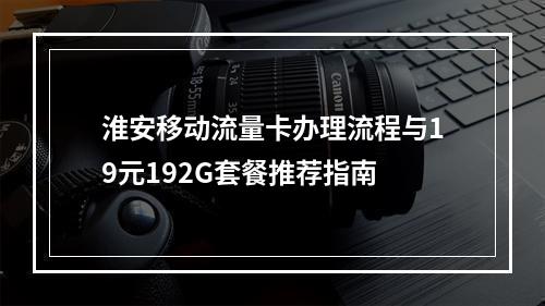 淮安移动流量卡办理流程与19元192G套餐推荐指南