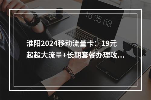 淮阳2024移动流量卡：19元起超大流量+长期套餐办理攻略