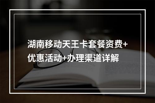 湖南移动天王卡套餐资费+优惠活动+办理渠道详解
