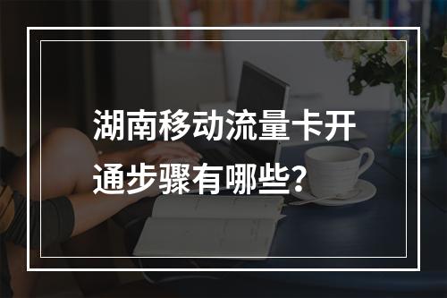 湖南移动流量卡开通步骤有哪些？