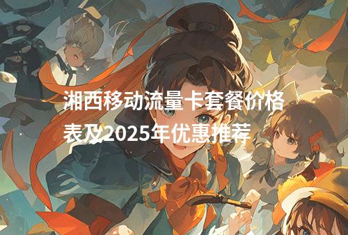 湘西移动流量卡套餐价格表及2025年优惠推荐