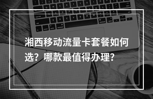 湘西移动流量卡套餐如何选？哪款最值得办理？
