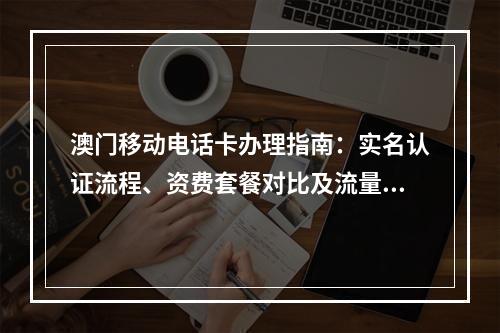 澳门移动电话卡办理指南：实名认证流程、资费套餐对比及流量优惠