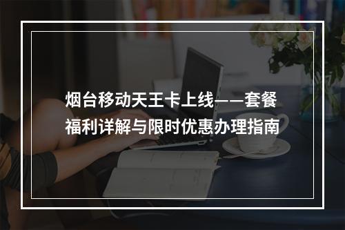 烟台移动天王卡上线——套餐福利详解与限时优惠办理指南