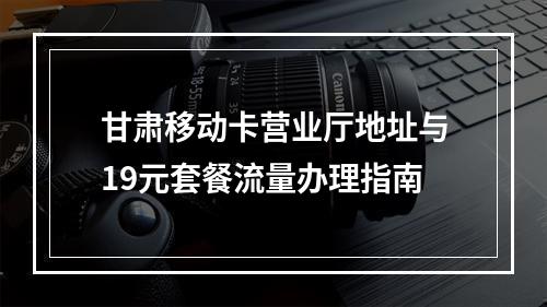 甘肃移动卡营业厅地址与19元套餐流量办理指南