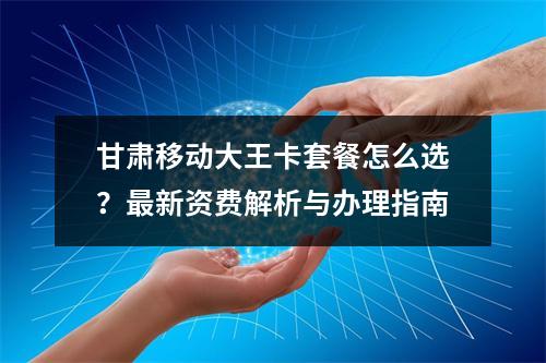 甘肃移动大王卡套餐怎么选？最新资费解析与办理指南