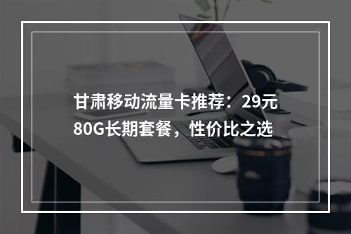 甘肃移动流量卡推荐：29元80G长期套餐，性价比之选