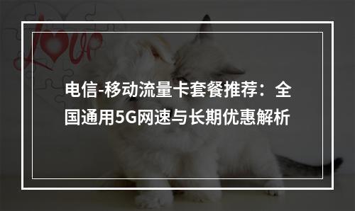 电信-移动流量卡套餐推荐：全国通用5G网速与长期优惠解析