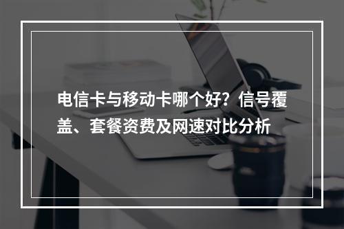 电信卡与移动卡哪个好？信号覆盖、套餐资费及网速对比分析