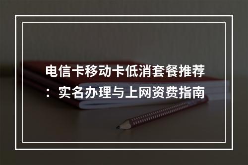 电信卡移动卡低消套餐推荐：实名办理与上网资费指南