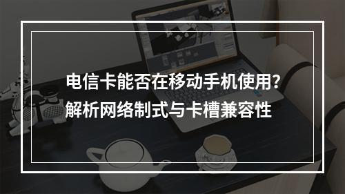 电信卡能否在移动手机使用？解析网络制式与卡槽兼容性