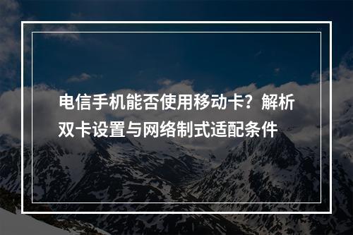 电信手机能否使用移动卡？解析双卡设置与网络制式适配条件