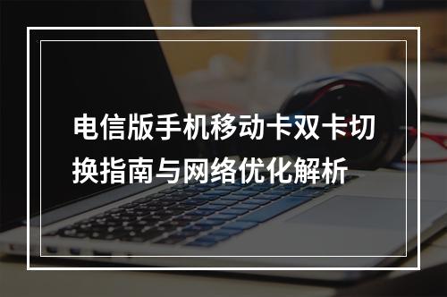 电信版手机移动卡双卡切换指南与网络优化解析