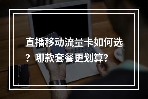 直播移动流量卡如何选？哪款套餐更划算？
