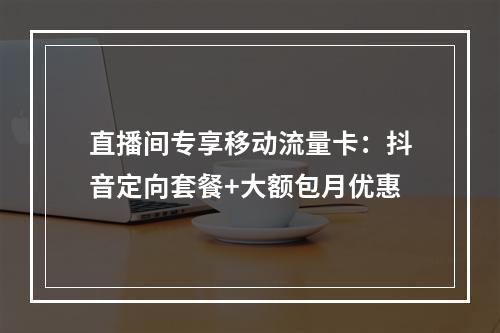 直播间专享移动流量卡：抖音定向套餐+大额包月优惠