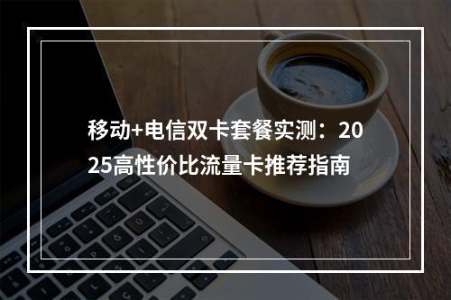 移动+电信双卡套餐实测：2025高性价比流量卡推荐指南