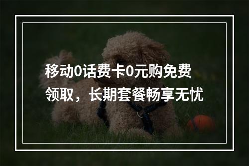 移动0话费卡0元购免费领取，长期套餐畅享无忧