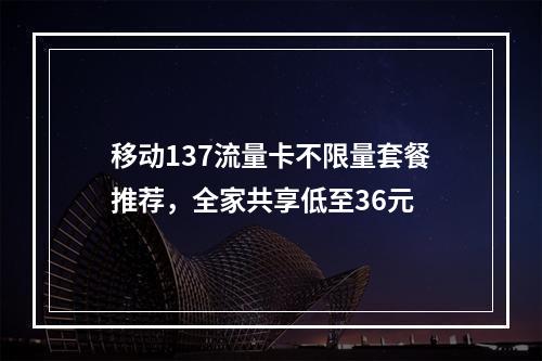 移动137流量卡不限量套餐推荐，全家共享低至36元