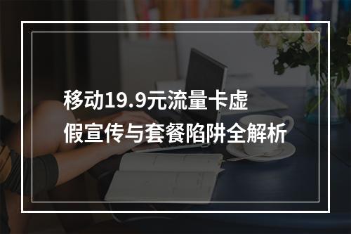 移动19.9元流量卡虚假宣传与套餐陷阱全解析