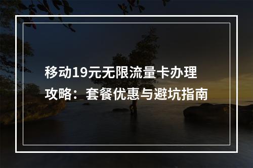 移动19元无限流量卡办理攻略：套餐优惠与避坑指南