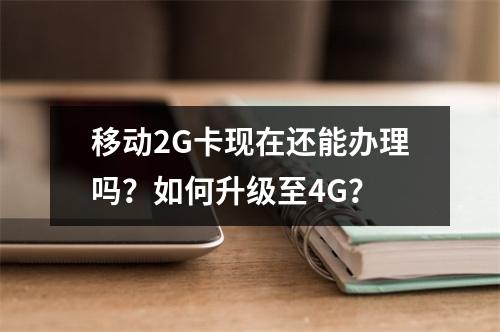 移动2G卡现在还能办理吗？如何升级至4G？