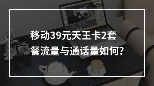 移动39元天王卡2套餐流量与通话量如何？
