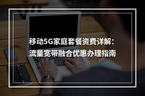 移动5G家庭套餐资费详解：流量宽带融合优惠办理指南