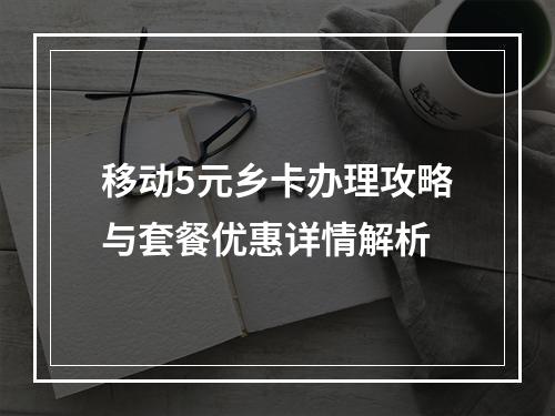 移动5元乡卡办理攻略与套餐优惠详情解析