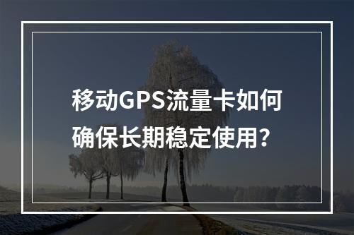 移动GPS流量卡如何确保长期稳定使用？