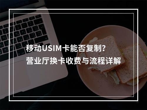 移动USIM卡能否复制？营业厅换卡收费与流程详解