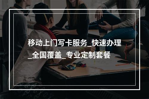 移动上门写卡服务_快速办理_全国覆盖_专业定制套餐